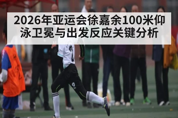 2026年亚运会徐嘉余100米仰泳卫冕与出发反应关键分析